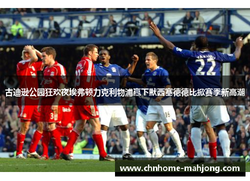 古迪逊公园狂欢夜埃弗顿力克利物浦赢下默西塞德德比掀赛季新高潮