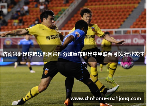 济南兴洲足球俱乐部因管理分歧宣布退出中甲联赛 引发行业关注