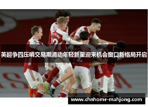 英超争四压哨交易潮涌动年轻新星迎来机会窗口新格局开启 英超争四压哨交易潮涌动年轻新星迎来机会窗口新格局开启