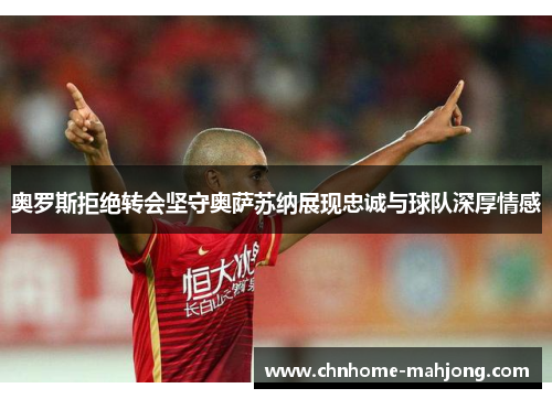 奥罗斯拒绝转会坚守奥萨苏纳展现忠诚与球队深厚情感
