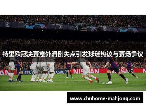 特里欧冠决赛意外滑倒失点引发球迷热议与赛场争议