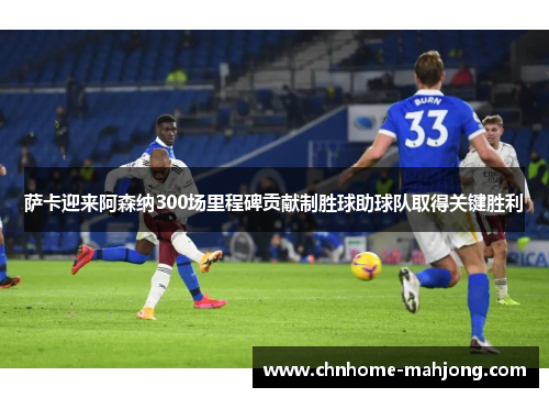 萨卡迎来阿森纳300场里程碑贡献制胜球助球队取得关键胜利
